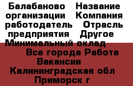 Балабаново › Название организации ­ Компания-работодатель › Отрасль предприятия ­ Другое › Минимальный оклад ­ 23 000 - Все города Работа » Вакансии   . Калининградская обл.,Приморск г.